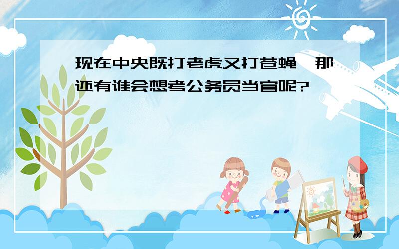 现在中央既打老虎又打苍蝇,那还有谁会想考公务员当官呢?