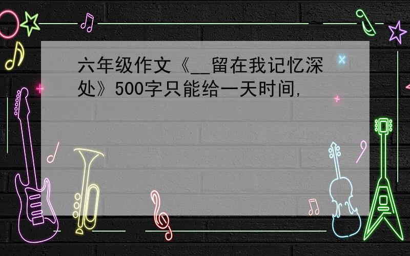 六年级作文《__留在我记忆深处》500字只能给一天时间,