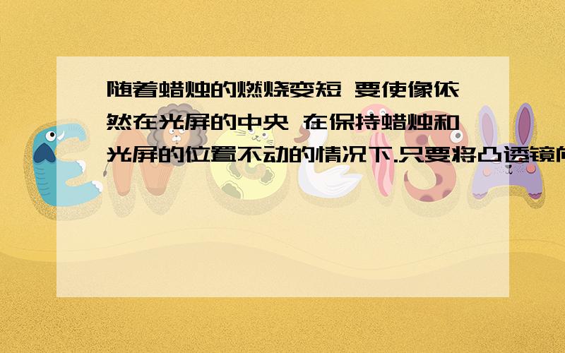 随着蜡烛的燃烧变短 要使像依然在光屏的中央 在保持蜡烛和光屏的位置不动的情况下.只要将凸透镜向———（上或下）移动一些