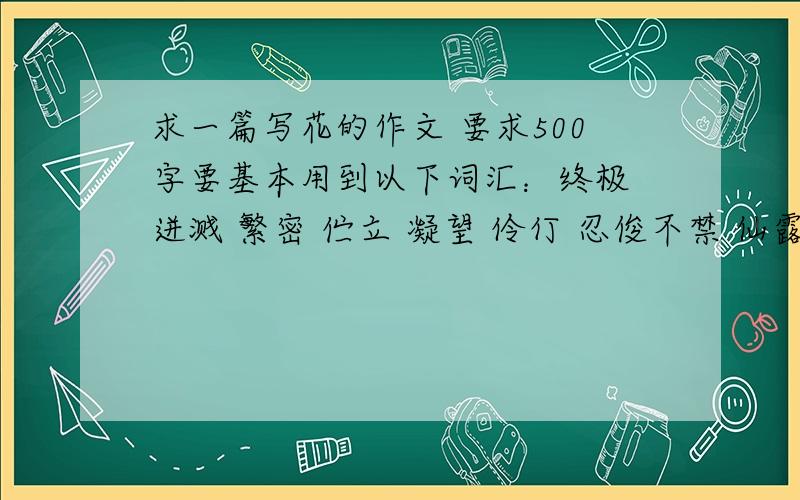 求一篇写花的作文 要求500字要基本用到以下词汇：终极 迸溅 繁密 伫立 凝望 伶仃 忍俊不禁 仙露琼浆 蜂围蝶阵盘虬卧龙