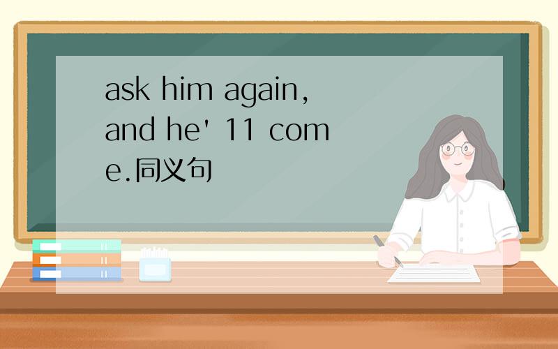 ask him again,and he' 11 come.同义句