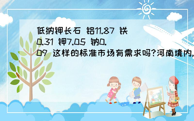 低纳钾长石 铝11.87 铁0.31 钾7.05 钠0.09 这样的标准市场有需求吗?河南境内,