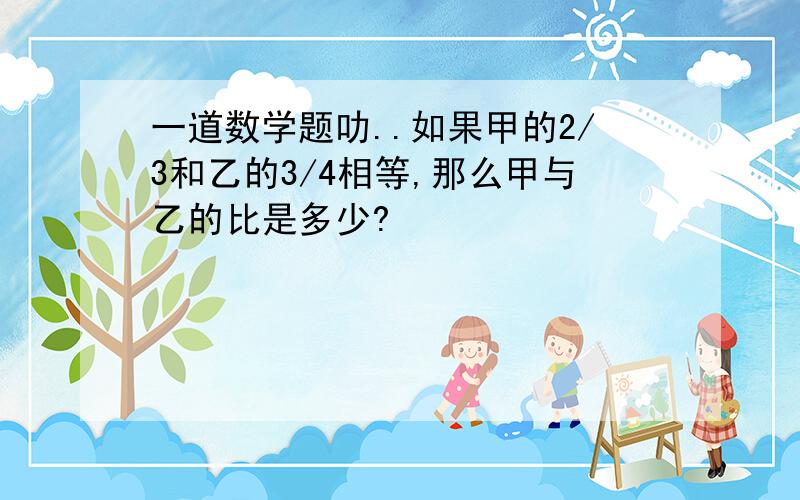 一道数学题叻..如果甲的2/3和乙的3/4相等,那么甲与乙的比是多少?