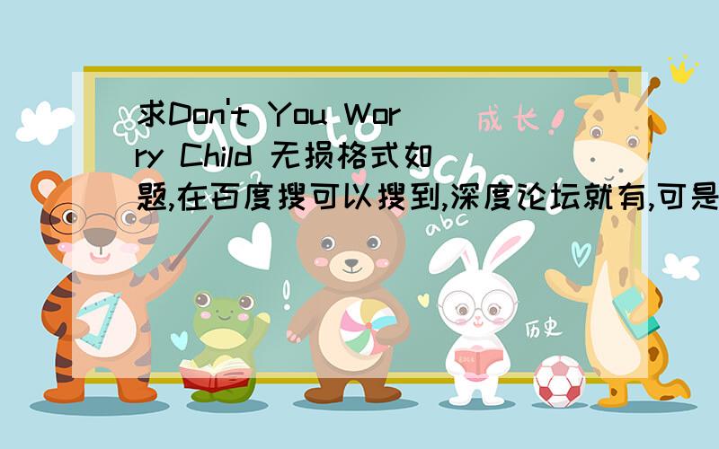 求Don't You Worry Child 无损格式如题,在百度搜可以搜到,深度论坛就有,可是我账号,注册需要邮箱,爪机比较吃力,哪位大神帮我把文件拿下来,或者下载链接给我也行,