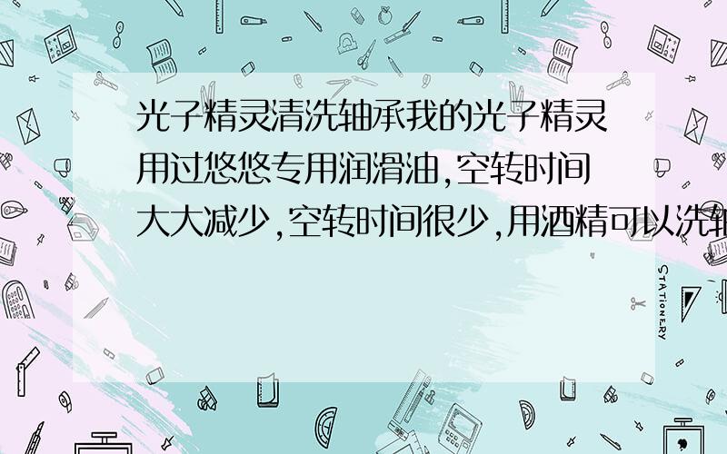 光子精灵清洗轴承我的光子精灵用过悠悠专用润滑油,空转时间大大减少,空转时间很少,用酒精可以洗轴吗?