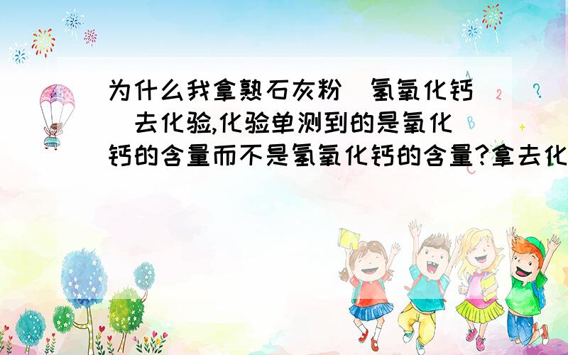 为什么我拿熟石灰粉（氢氧化钙）去化验,化验单测到的是氧化钙的含量而不是氢氧化钙的含量?拿去化验的用水发过的熟石灰,用磨机处理后得到的熟石灰粉,呵呵