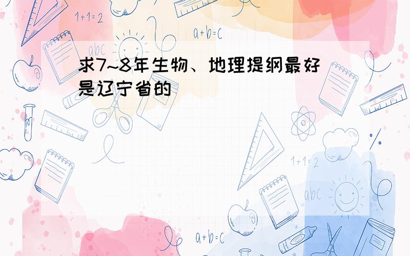 求7~8年生物、地理提纲最好是辽宁省的