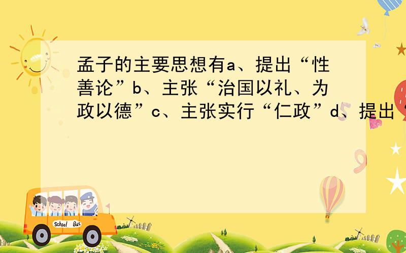 孟子的主要思想有a、提出“性善论”b、主张“治国以礼、为政以德”c、主张实行“仁政”d、提出“民贵君轻”