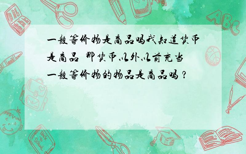 一般等价物是商品吗我知道货币是商品  那货币以外以前充当一般等价物的物品是商品吗 ?