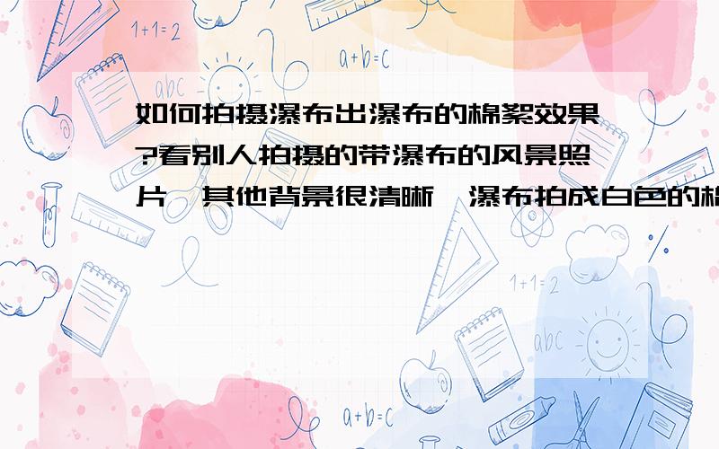 如何拍摄瀑布出瀑布的棉絮效果?看别人拍摄的带瀑布的风景照片,其他背景很清晰,瀑布拍成白色的棉絮状,请问如何能拍出这种效果