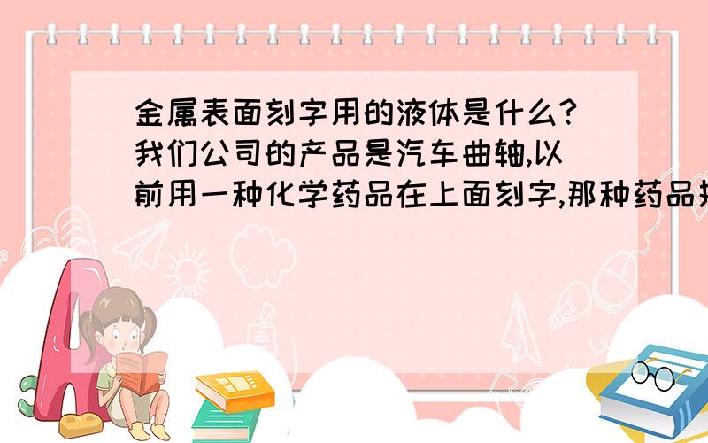 金属表面刻字用的液体是什么?我们公司的产品是汽车曲轴,以前用一种化学药品在上面刻字,那种药品挥发快,有腐蚀性,刻字清楚.但是现在记不起它叫什么名字了,特别是它的配法.