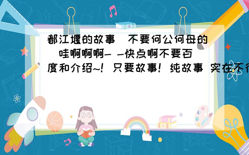 都江堰的故事（不要何公何母的）哇啊啊啊- -快点啊不要百度和介绍~！只要故事！纯故事 实在不行的就说说李二郎杀死妖龙的那个