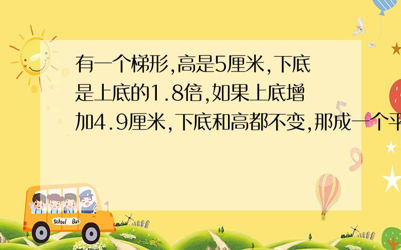 有一个梯形,高是5厘米,下底是上底的1.8倍,如果上底增加4.9厘米,下底和高都不变,那成一个平行四边形1、梯形的上底是多少厘米?2、求梯形的面积.我会加财富值的】对了，求上底的要用方程，