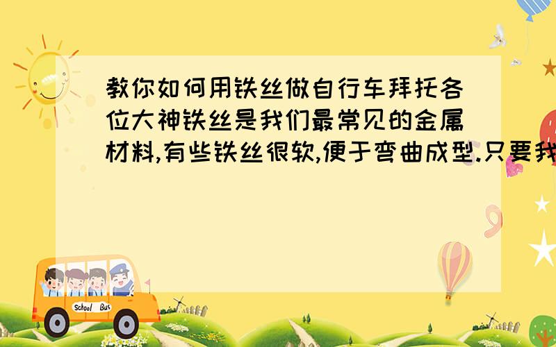 教你如何用铁丝做自行车拜托各位大神铁丝是我们最常见的金属材料,有些铁丝很软,便于弯曲成型.只要我们善于多动脑经,设计构思完善,通过自己双手多练吗,就能制作出各种新颖精美的,更既