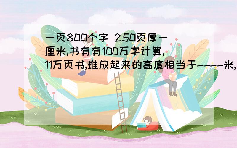 一页800个字 250页厚一厘米,书有有100万字计算,11万页书,堆放起来的高度相当于----米,等于读----部书具体