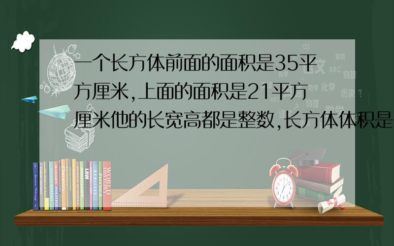 一个长方体前面的面积是35平方厘米,上面的面积是21平方厘米他的长宽高都是整数,长方体体积是多少