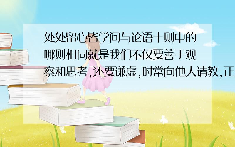 处处留心皆学问与论语十则中的哪则相同就是我们不仅要善于观察和思考,还要谦虚,时常向他人请教,正如《论语》中所说的什么呢?是初一上册语文书中的第十课里的论语