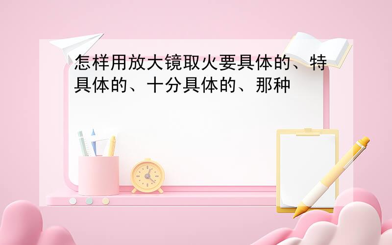 怎样用放大镜取火要具体的、特具体的、十分具体的、那种