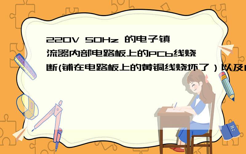 220V 50Hz 的电子镇流器内部电路板上的PCb线烧断(铺在电路板上的黄铜线烧坏了）以及内部电路元气件已又被烧坏?这是什么原因造成的呢?我自己认为有三个原因；（1）工作环境温度太高超出