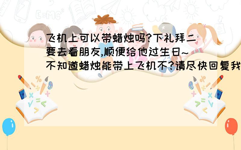 飞机上可以带蜡烛吗?下礼拜二要去看朋友,顺便给他过生日~不知道蜡烛能带上飞机不?请尽快回复我,谢谢!