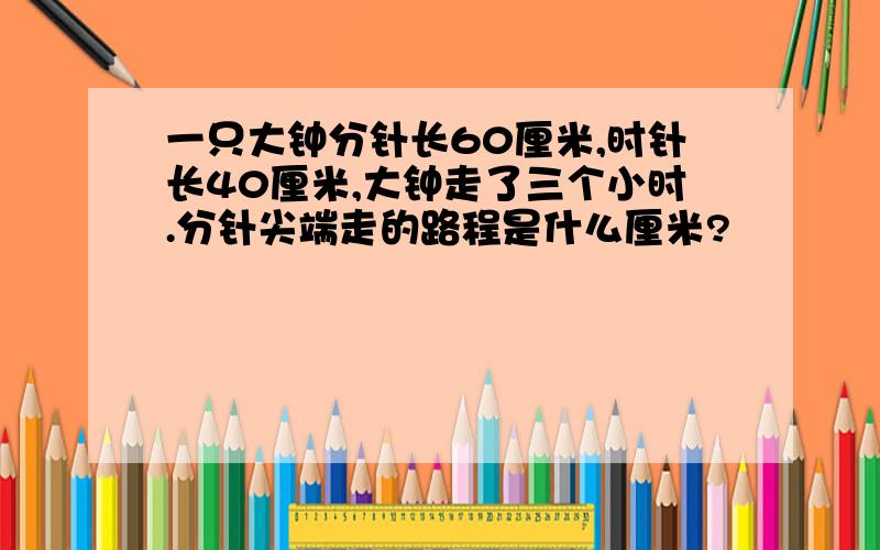 一只大钟分针长60厘米,时针长40厘米,大钟走了三个小时.分针尖端走的路程是什么厘米?