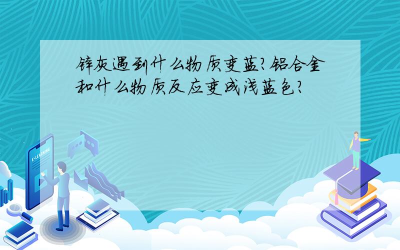 锌灰遇到什么物质变蓝?铝合金和什么物质反应变成浅蓝色?