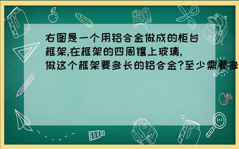 右图是一个用铝合金做成的柜台框架,在框架的四周镶上玻璃,做这个框架要多长的铝合金?至少需要多少平方厘米的玻璃?长120cm宽65cm高80cm