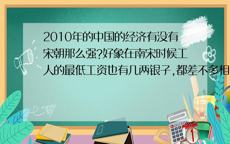 2010年的中国的经济有没有宋朝那么强?好象在南宋时候工人的最低工资也有几两银子,都差不多相当于现在人民币1万了,像这么说宋朝的经济是当时世界最强的国家了,现在的中国什么时候才能