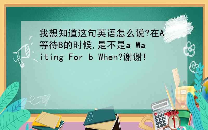 我想知道这句英语怎么说?在A等待B的时候,是不是a Waiting For b When?谢谢!