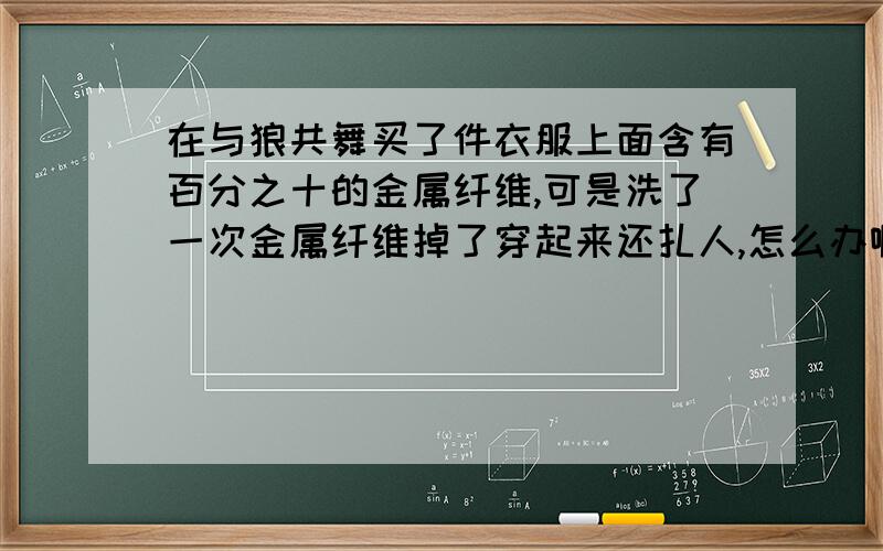 在与狼共舞买了件衣服上面含有百分之十的金属纤维,可是洗了一次金属纤维掉了穿起来还扎人,怎么办啊