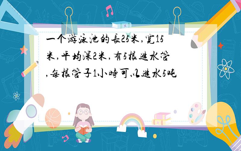 一个游泳池的长25米,宽15米,平均深2米,有5根进水管,每根管子1小时可以进水5吨