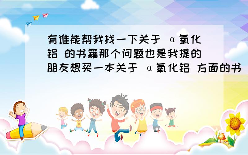 有谁能帮我找一下关于 α氧化铝 的书籍那个问题也是我提的朋友想买一本关于 α氧化铝 方面的书 可是找便了很多书店都没者方面的 我在网上书店找了半天也没找到有谁能帮我在网上书店或