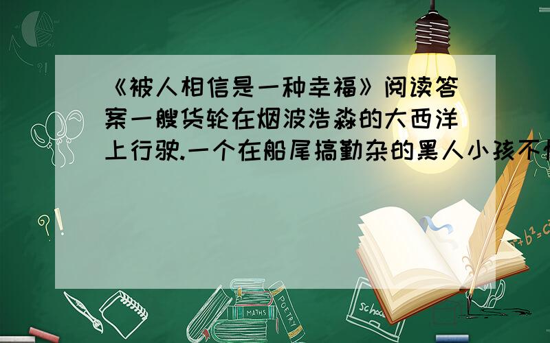 《被人相信是一种幸福》阅读答案一艘货轮在烟波浩淼的大西洋上行驶.一个在船尾搞勤杂的黑人小孩不慎掉进了波涛滚滚的大西洋.孩子大喊救命,无奈风大浪急,船上的人谁也没有听见,他眼