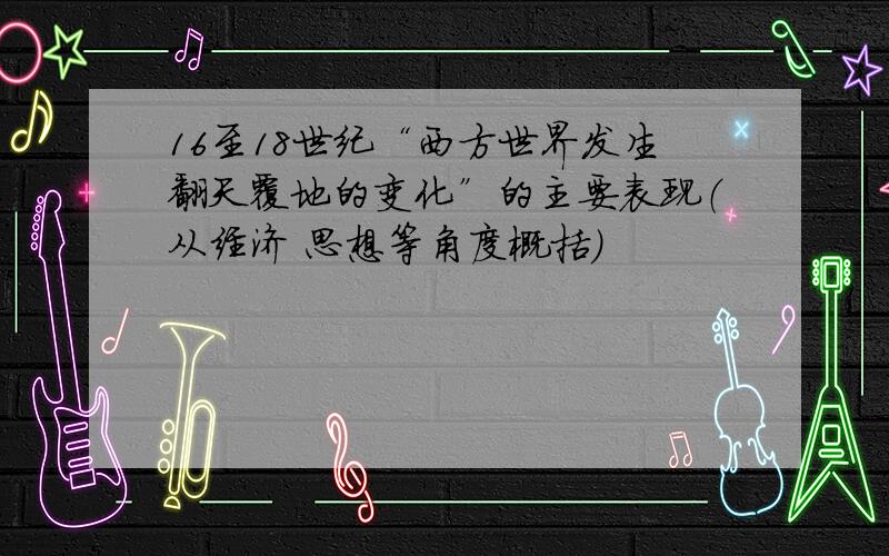 16至18世纪“西方世界发生翻天覆地的变化”的主要表现（从经济 思想等角度概括）