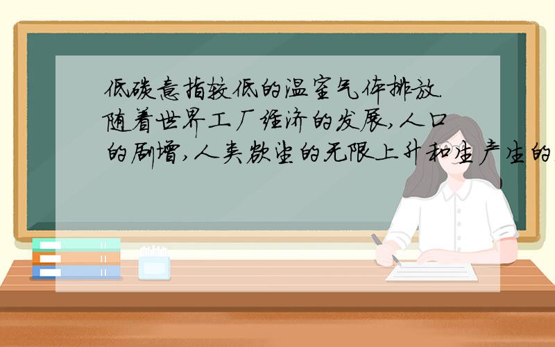 低碳意指较低的温室气体排放.随着世界工厂经济的发展,人口的剧增,人类欲望的无限上升和生产生的无限上升和生产生活消耗的无节制,二氧化碳排放越来越大,地球臭氧层正遭受前所未有的