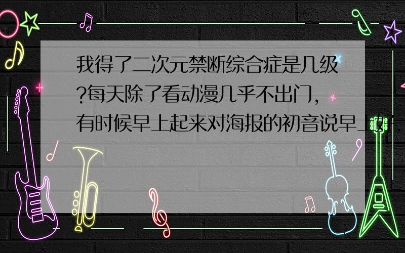 我得了二次元禁断综合症是几级?每天除了看动漫几乎不出门,有时候早上起来对海报的初音说早上好...手办什么的多了 对现实的女生没什么兴趣 我是个妹控 竟然对亲妹妹打起主意.我该怎么