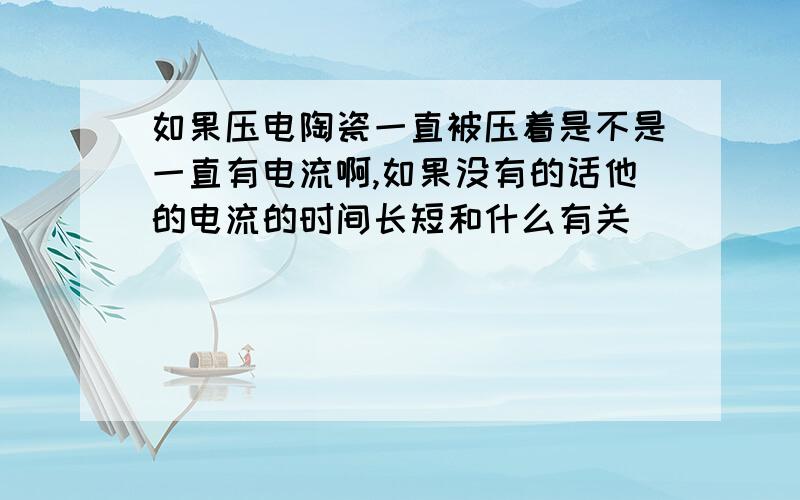 如果压电陶瓷一直被压着是不是一直有电流啊,如果没有的话他的电流的时间长短和什么有关