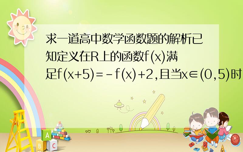 求一道高中数学函数题的解析已知定义在R上的函数f(x)满足f(x+5)=-f(x)+2,且当x∈(0,5)时,f(x)=x,则f(2008)的值是多少?答案给的是把x+5当做自变量代进去,可以求出f(x)的周期是10.可是“当x∈(0,5)时,f(x)