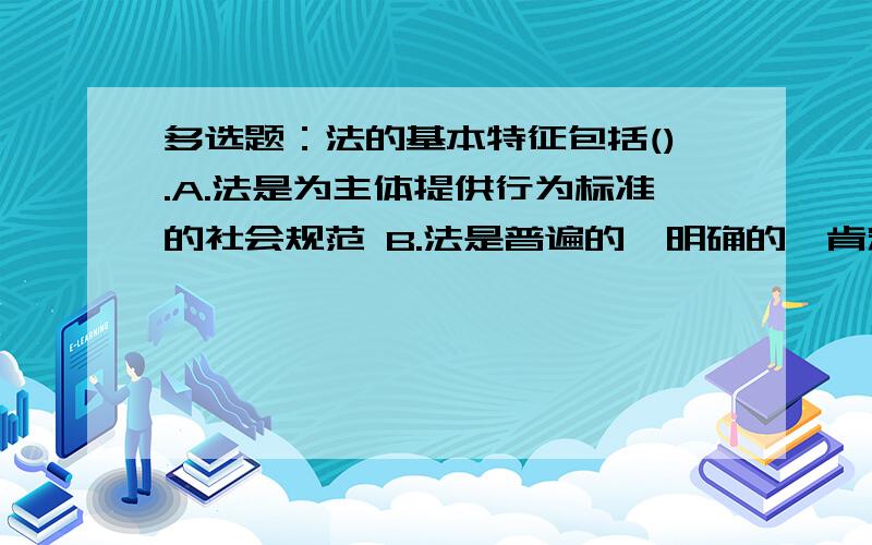 多选题：法的基本特征包括().A.法是为主体提供行为标准的社会规范 B.法是普遍的、明确的、肯定的社会