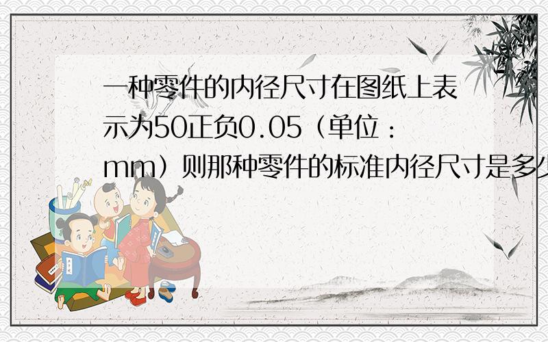 一种零件的内径尺寸在图纸上表示为50正负0.05（单位：mm）则那种零件的标准内径尺寸是多少?加工这种零件要求最大内经尺寸不超过标准内径尺寸多少?符合要求的零件内径尺寸最小可以是多