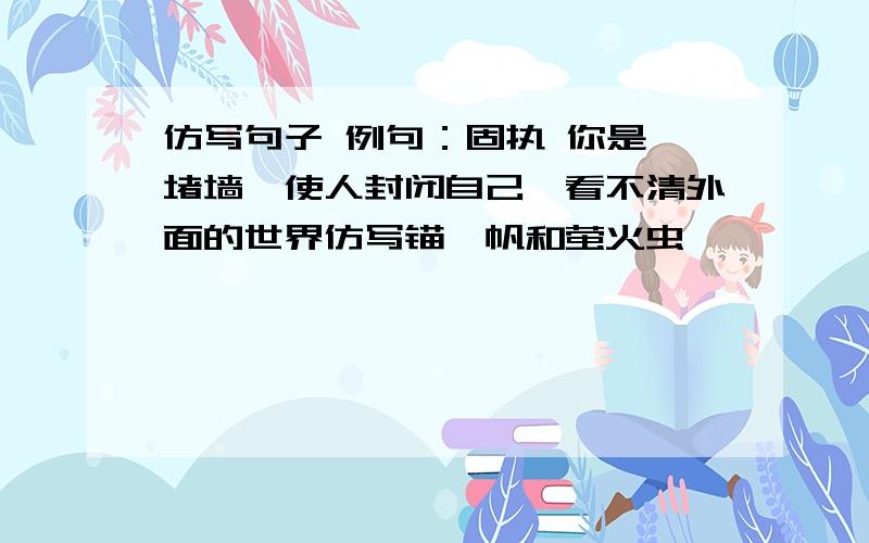 仿写句子 例句：固执 你是一堵墙,使人封闭自己,看不清外面的世界仿写锚,帆和萤火虫