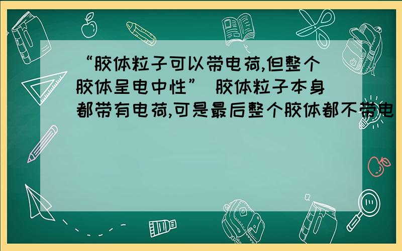 “胶体粒子可以带电荷,但整个胶体呈电中性” 胶体粒子本身都带有电荷,可是最后整个胶体都不带电 显中性,那胶粒上的电荷都哪去了?不懂````