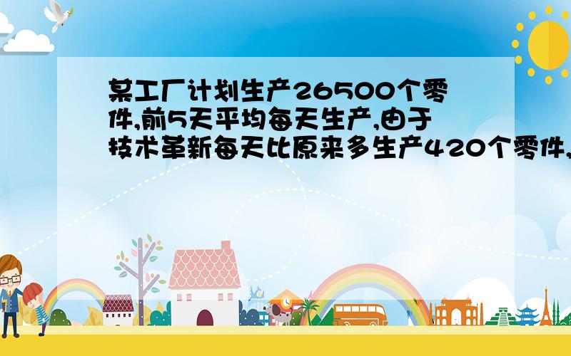 某工厂计划生产26500个零件,前5天平均每天生产,由于技术革新每天比原来多生产420个零件,完成这批零件共需几天?从第五天开始技术革新!每天生产2180