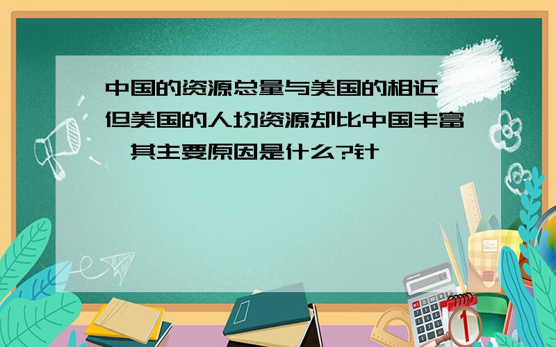 中国的资源总量与美国的相近,但美国的人均资源却比中国丰富,其主要原因是什么?针