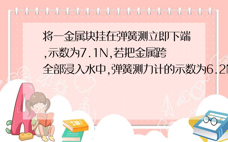 将一金属块挂在弹簧测立即下端,示数为7.1N,若把金属跨全部浸入水中,弹簧测力计的示数为6.2N将一金属块挂在弹簧测立即下端,示数为7.1N,若把金属块全部浸入水中,弹簧测力计的示数为6.2N,使