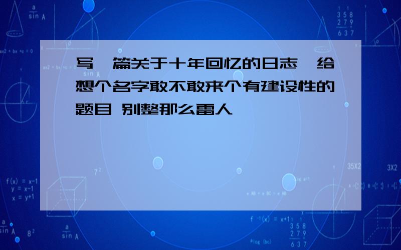 写一篇关于十年回忆的日志,给想个名字敢不敢来个有建设性的题目 别整那么雷人