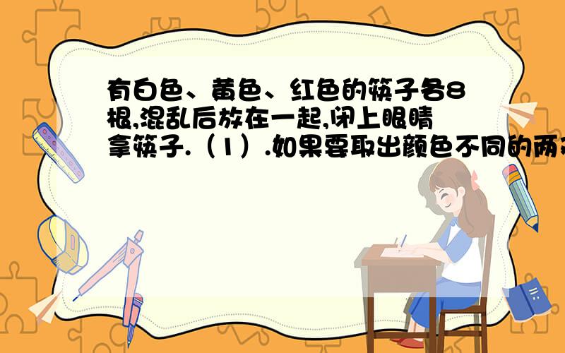 有白色、黄色、红色的筷子各8根,混乱后放在一起,闭上眼睛拿筷子.（1）.如果要取出颜色不同的两双筷子,至少要拿几根?（2）.如果要取出颜色相同的两双筷子,至少要拿几根?   2.为了发展和