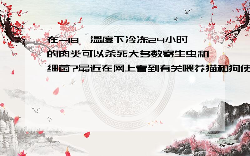 在-18℃温度下冷冻24小时的肉类可以杀死大多数寄生虫和细菌?最近在网上看到有关喂养猫和狗使用生骨肉,也就是使用-18℃温度的冰箱将肉放入其中冷冻24小时或者以上,然后解冻喂食,旨在模