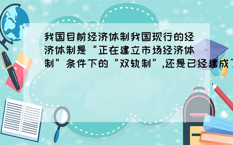 我国目前经济体制我国现行的经济体制是“正在建立市场经济体制”条件下的“双轨制”,还是已经建成了的“市场经济体制”?是在什么时候建成的?双轨制指的是哪段时期?  请详细点,如能列