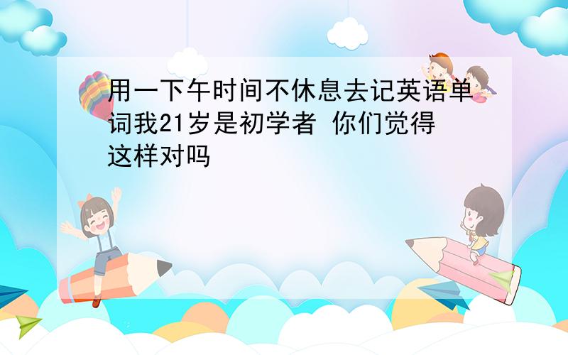 用一下午时间不休息去记英语单词我21岁是初学者 你们觉得这样对吗